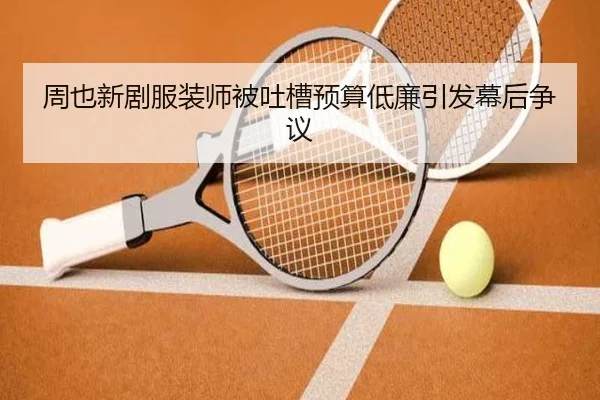 周也新剧服装师被吐槽预算低廉引发幕后争议